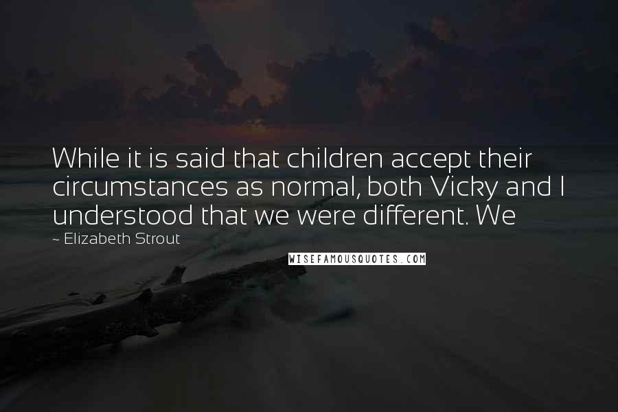 Elizabeth Strout Quotes: While it is said that children accept their circumstances as normal, both Vicky and I understood that we were different. We