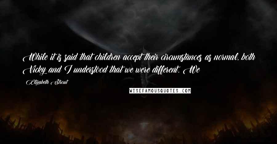 Elizabeth Strout Quotes: While it is said that children accept their circumstances as normal, both Vicky and I understood that we were different. We