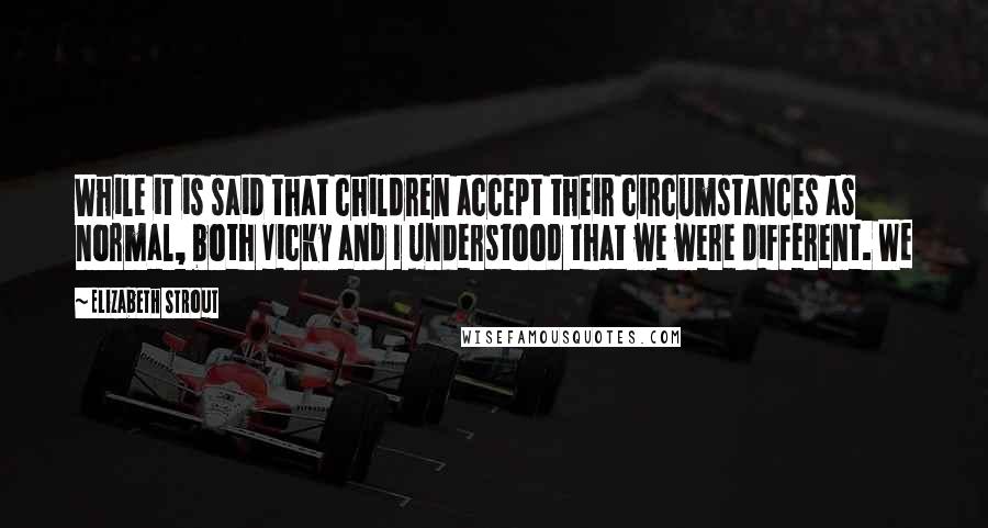 Elizabeth Strout Quotes: While it is said that children accept their circumstances as normal, both Vicky and I understood that we were different. We