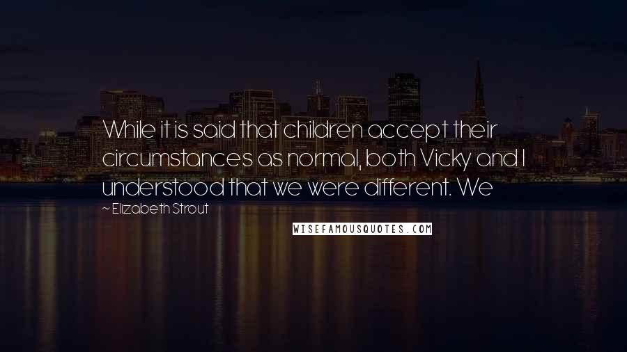 Elizabeth Strout Quotes: While it is said that children accept their circumstances as normal, both Vicky and I understood that we were different. We