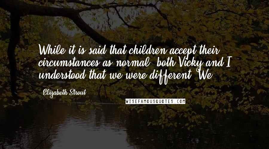Elizabeth Strout Quotes: While it is said that children accept their circumstances as normal, both Vicky and I understood that we were different. We