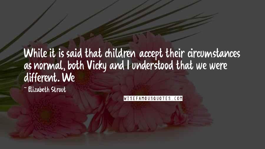Elizabeth Strout Quotes: While it is said that children accept their circumstances as normal, both Vicky and I understood that we were different. We