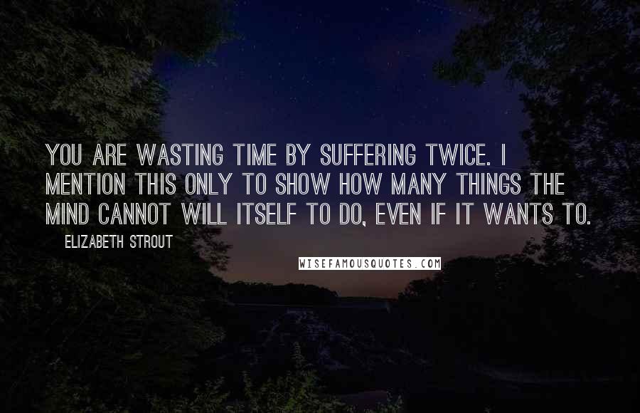 Elizabeth Strout Quotes: You are wasting time by suffering twice. I mention this only to show how many things the mind cannot will itself to do, even if it wants to.