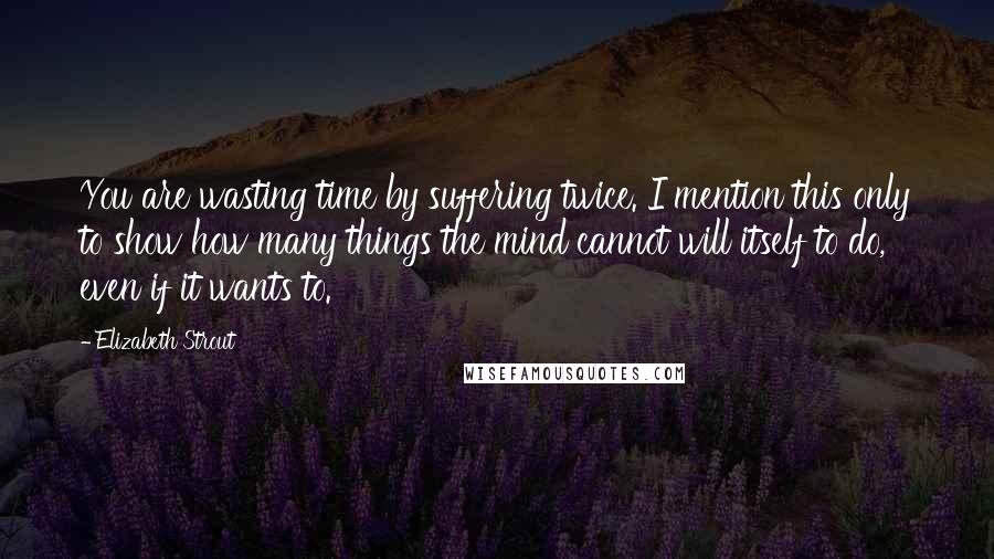 Elizabeth Strout Quotes: You are wasting time by suffering twice. I mention this only to show how many things the mind cannot will itself to do, even if it wants to.