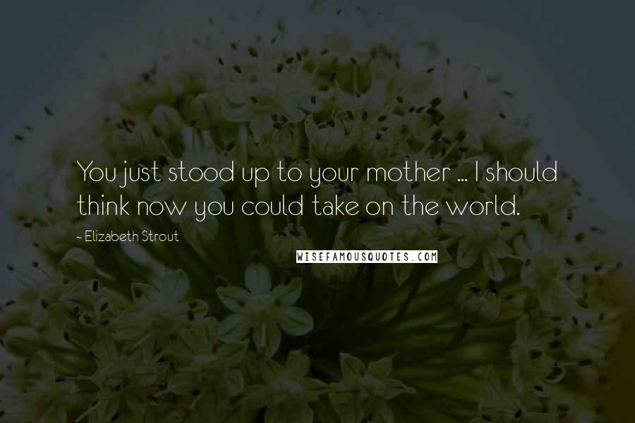 Elizabeth Strout Quotes: You just stood up to your mother ... I should think now you could take on the world.