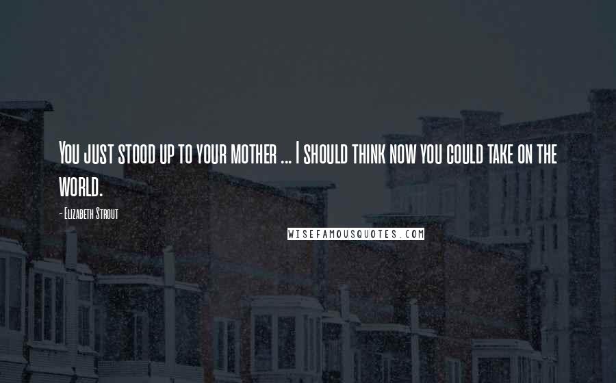 Elizabeth Strout Quotes: You just stood up to your mother ... I should think now you could take on the world.