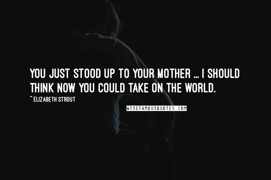 Elizabeth Strout Quotes: You just stood up to your mother ... I should think now you could take on the world.