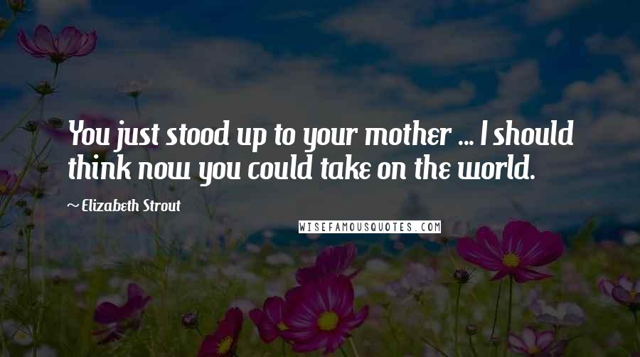 Elizabeth Strout Quotes: You just stood up to your mother ... I should think now you could take on the world.