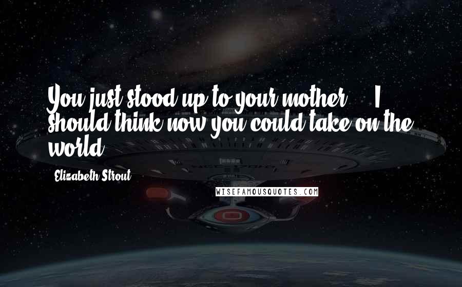 Elizabeth Strout Quotes: You just stood up to your mother ... I should think now you could take on the world.