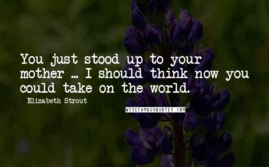 Elizabeth Strout Quotes: You just stood up to your mother ... I should think now you could take on the world.