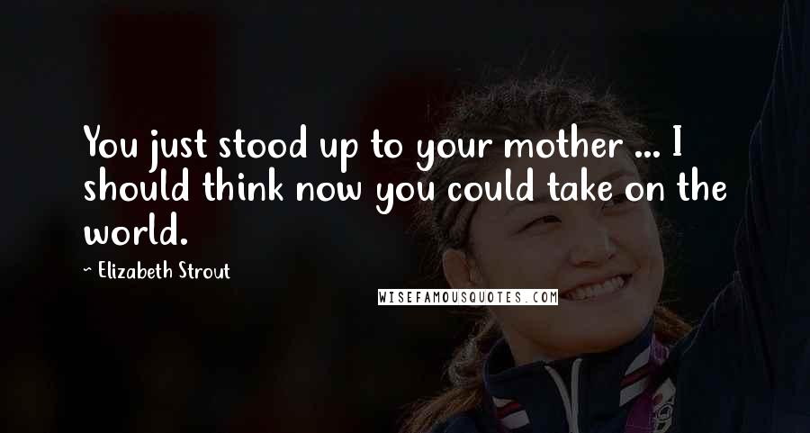 Elizabeth Strout Quotes: You just stood up to your mother ... I should think now you could take on the world.