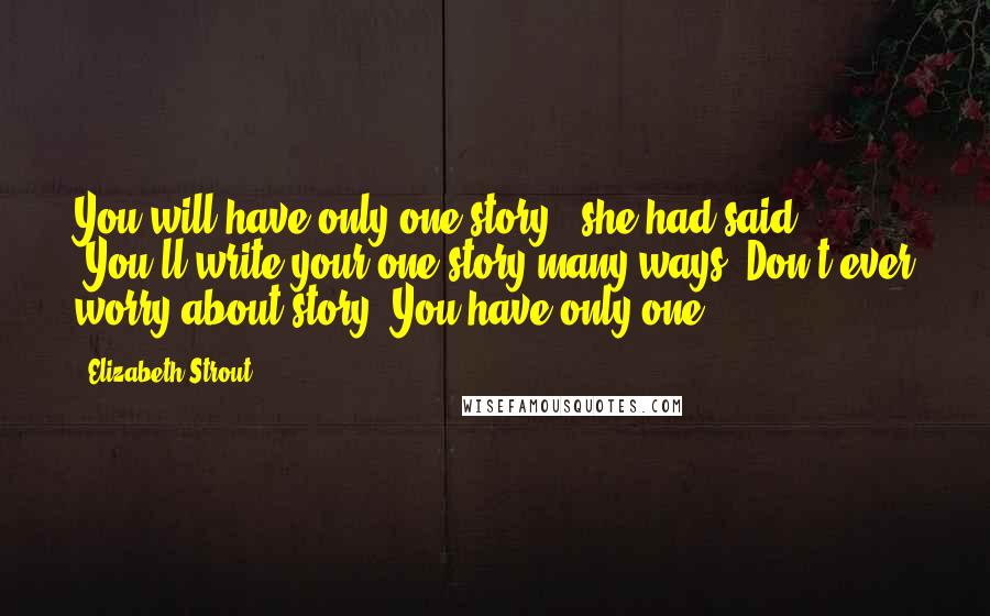 Elizabeth Strout Quotes: You will have only one story," she had said. "You'll write your one story many ways. Don't ever worry about story. You have only one.
