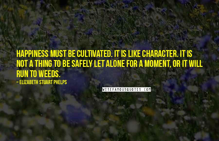 Elizabeth Stuart Phelps Quotes: Happiness must be cultivated. It is like character. It is not a thing to be safely let alone for a moment, or it will run to weeds.