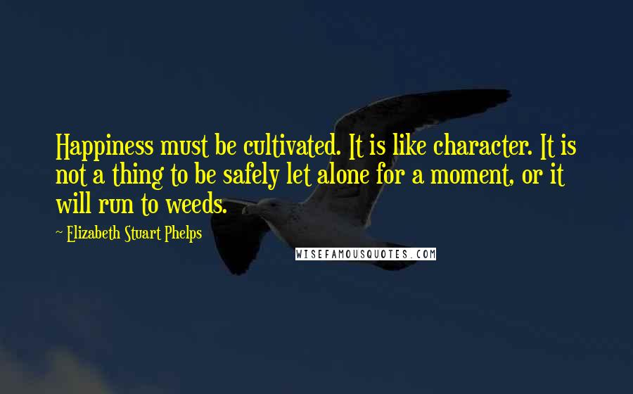 Elizabeth Stuart Phelps Quotes: Happiness must be cultivated. It is like character. It is not a thing to be safely let alone for a moment, or it will run to weeds.