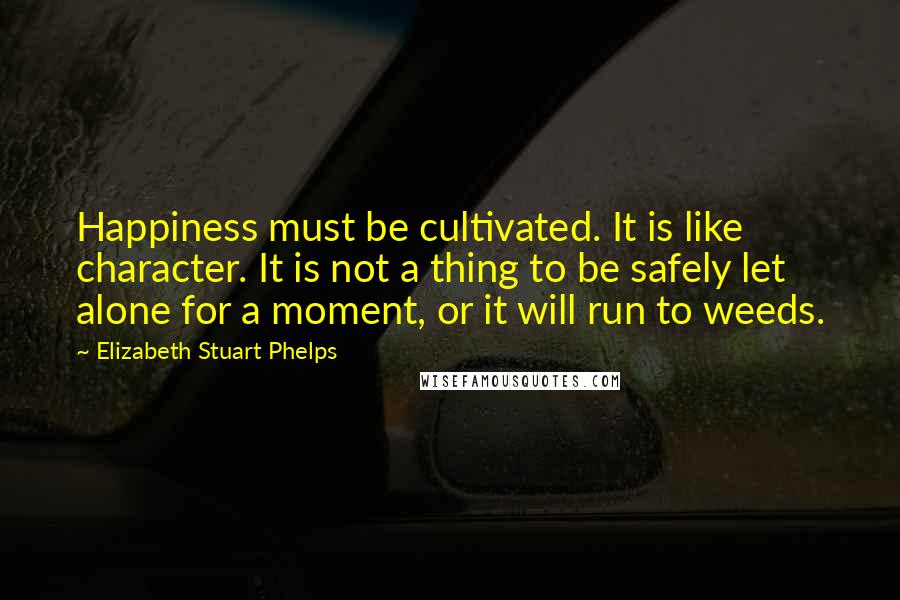 Elizabeth Stuart Phelps Quotes: Happiness must be cultivated. It is like character. It is not a thing to be safely let alone for a moment, or it will run to weeds.
