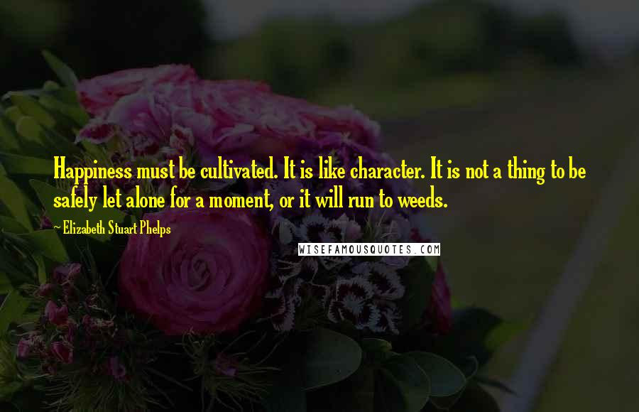 Elizabeth Stuart Phelps Quotes: Happiness must be cultivated. It is like character. It is not a thing to be safely let alone for a moment, or it will run to weeds.