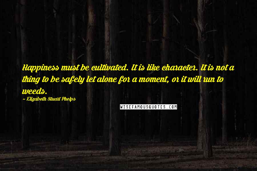 Elizabeth Stuart Phelps Quotes: Happiness must be cultivated. It is like character. It is not a thing to be safely let alone for a moment, or it will run to weeds.