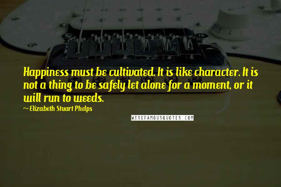 Elizabeth Stuart Phelps Quotes: Happiness must be cultivated. It is like character. It is not a thing to be safely let alone for a moment, or it will run to weeds.