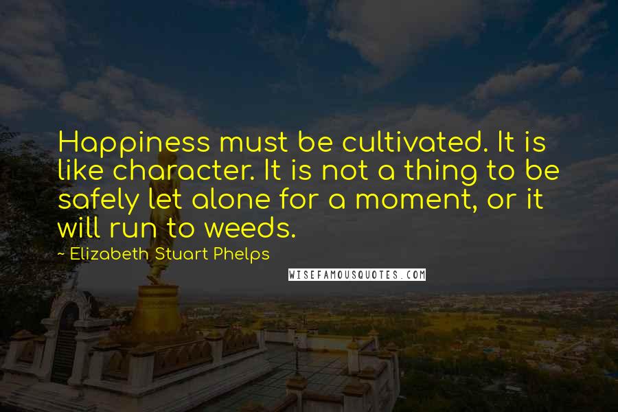 Elizabeth Stuart Phelps Quotes: Happiness must be cultivated. It is like character. It is not a thing to be safely let alone for a moment, or it will run to weeds.