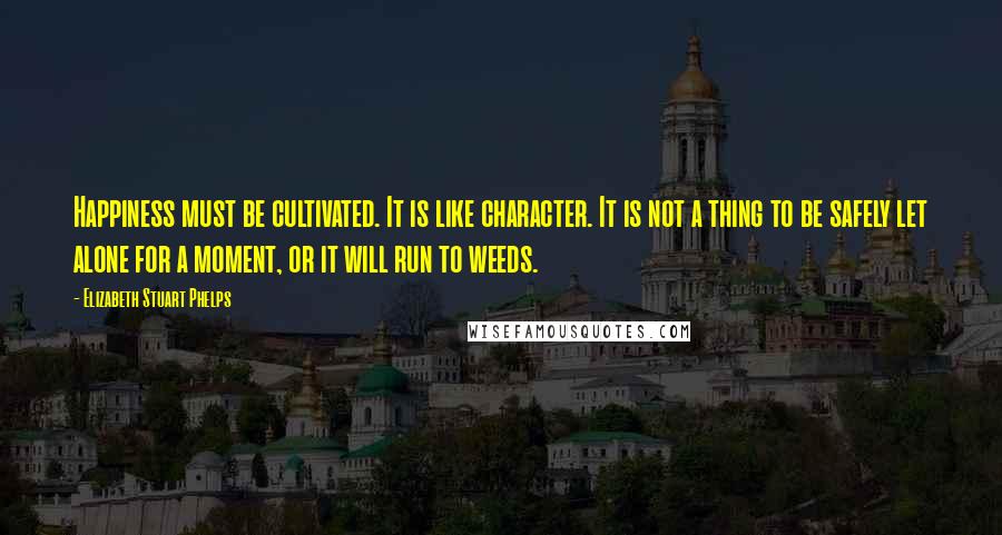 Elizabeth Stuart Phelps Quotes: Happiness must be cultivated. It is like character. It is not a thing to be safely let alone for a moment, or it will run to weeds.