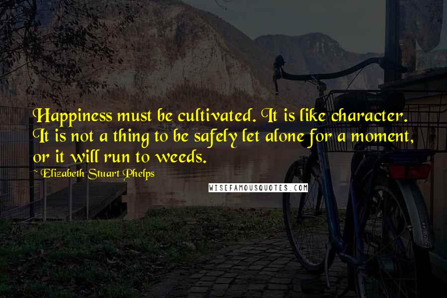 Elizabeth Stuart Phelps Quotes: Happiness must be cultivated. It is like character. It is not a thing to be safely let alone for a moment, or it will run to weeds.