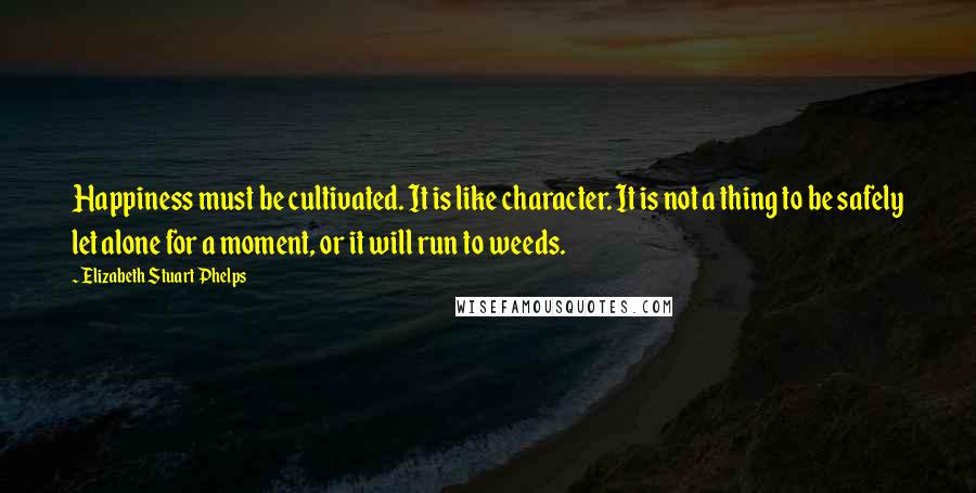 Elizabeth Stuart Phelps Quotes: Happiness must be cultivated. It is like character. It is not a thing to be safely let alone for a moment, or it will run to weeds.