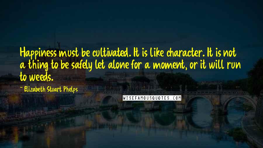 Elizabeth Stuart Phelps Quotes: Happiness must be cultivated. It is like character. It is not a thing to be safely let alone for a moment, or it will run to weeds.