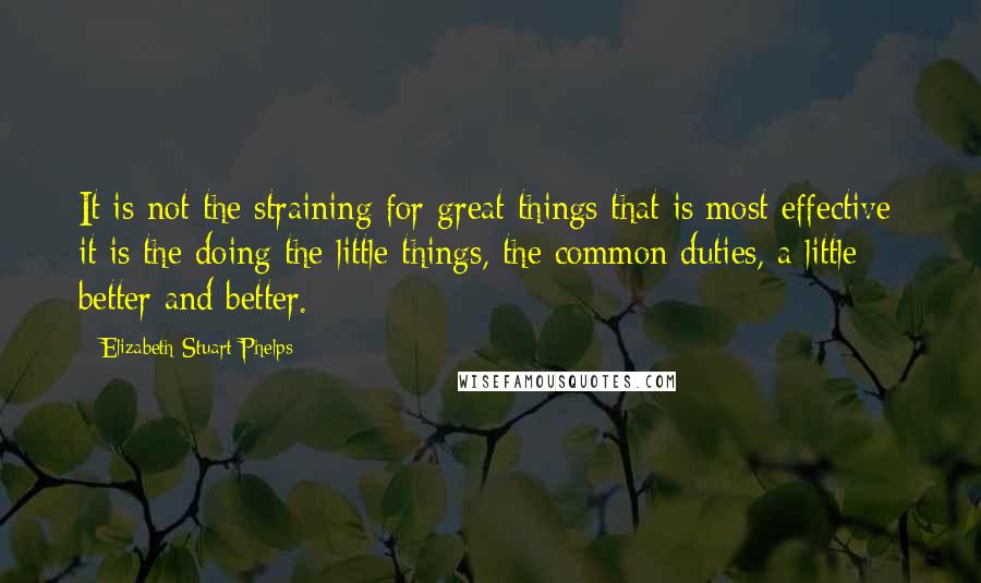 Elizabeth Stuart Phelps Quotes: It is not the straining for great things that is most effective; it is the doing the little things, the common duties, a little better and better.