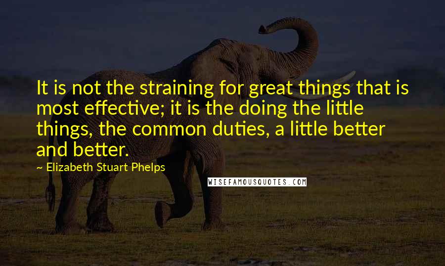 Elizabeth Stuart Phelps Quotes: It is not the straining for great things that is most effective; it is the doing the little things, the common duties, a little better and better.