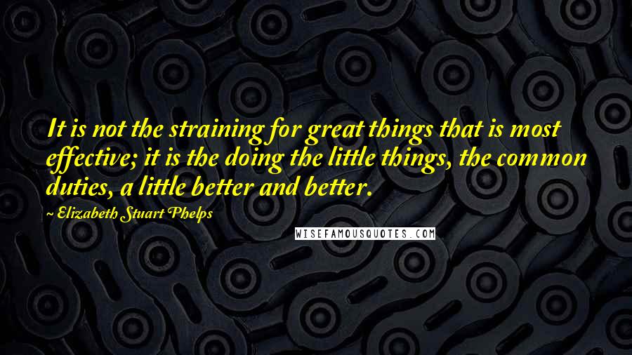 Elizabeth Stuart Phelps Quotes: It is not the straining for great things that is most effective; it is the doing the little things, the common duties, a little better and better.