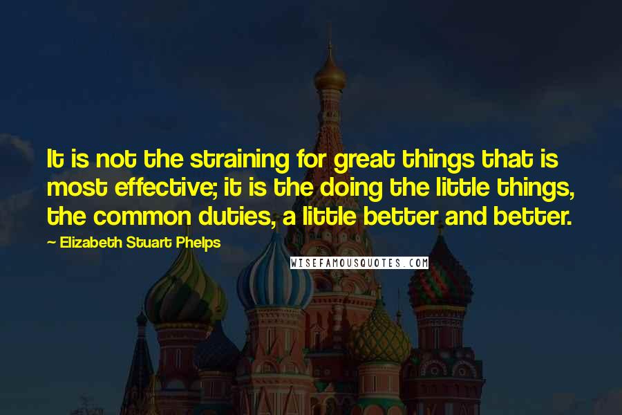 Elizabeth Stuart Phelps Quotes: It is not the straining for great things that is most effective; it is the doing the little things, the common duties, a little better and better.