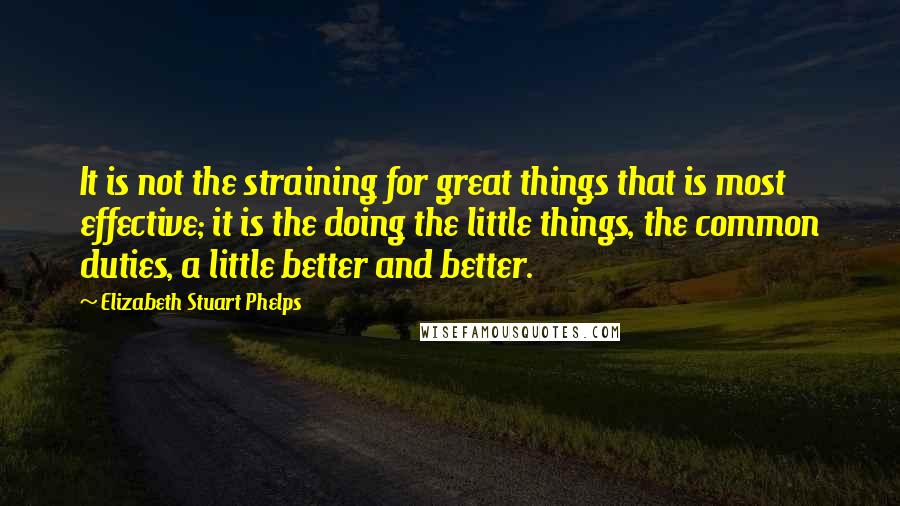 Elizabeth Stuart Phelps Quotes: It is not the straining for great things that is most effective; it is the doing the little things, the common duties, a little better and better.