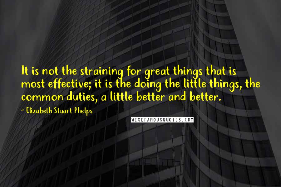 Elizabeth Stuart Phelps Quotes: It is not the straining for great things that is most effective; it is the doing the little things, the common duties, a little better and better.