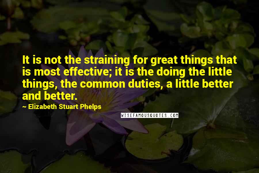 Elizabeth Stuart Phelps Quotes: It is not the straining for great things that is most effective; it is the doing the little things, the common duties, a little better and better.