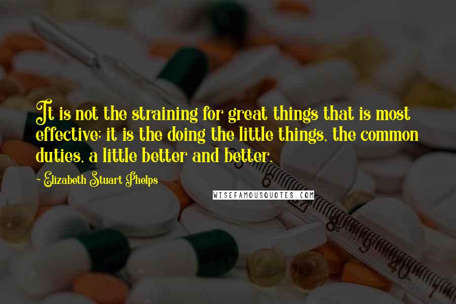 Elizabeth Stuart Phelps Quotes: It is not the straining for great things that is most effective; it is the doing the little things, the common duties, a little better and better.