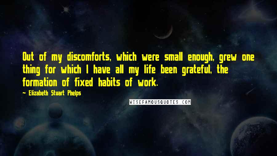 Elizabeth Stuart Phelps Quotes: Out of my discomforts, which were small enough, grew one thing for which I have all my life been grateful, the formation of fixed habits of work.