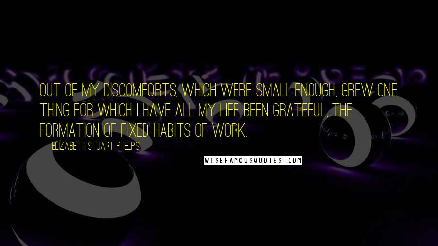 Elizabeth Stuart Phelps Quotes: Out of my discomforts, which were small enough, grew one thing for which I have all my life been grateful, the formation of fixed habits of work.