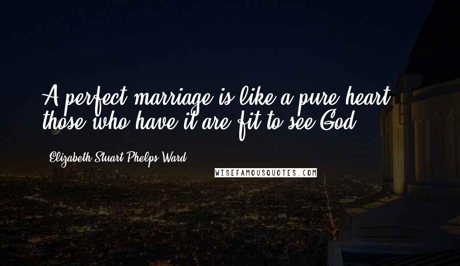 Elizabeth Stuart Phelps Ward Quotes: A perfect marriage is like a pure heart ... those who have it are fit to see God.