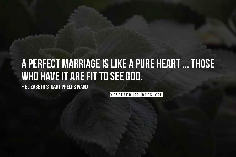 Elizabeth Stuart Phelps Ward Quotes: A perfect marriage is like a pure heart ... those who have it are fit to see God.