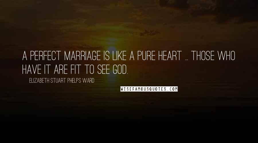 Elizabeth Stuart Phelps Ward Quotes: A perfect marriage is like a pure heart ... those who have it are fit to see God.