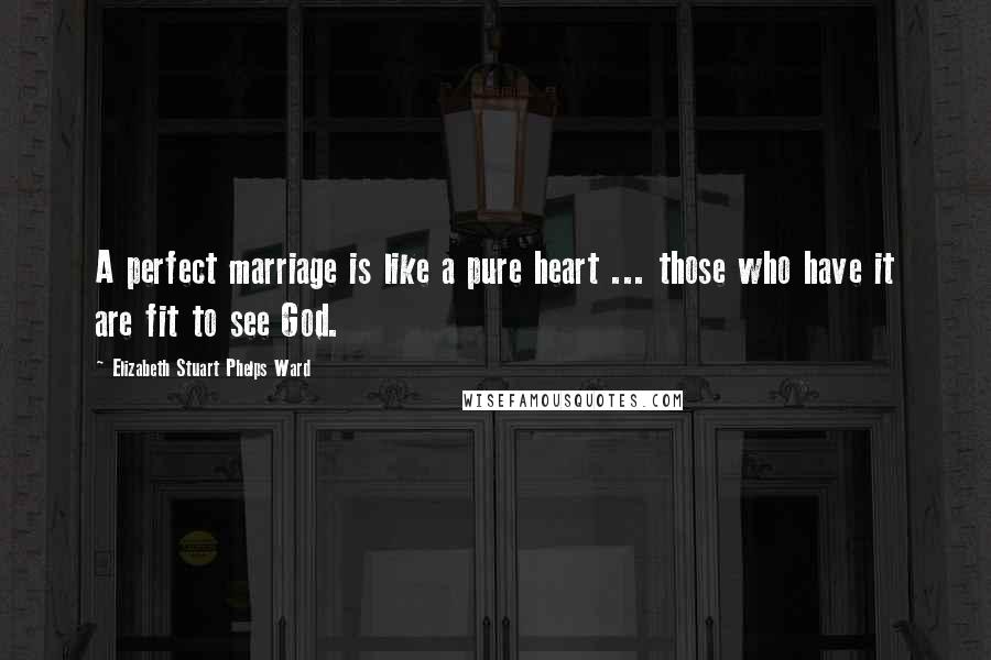 Elizabeth Stuart Phelps Ward Quotes: A perfect marriage is like a pure heart ... those who have it are fit to see God.