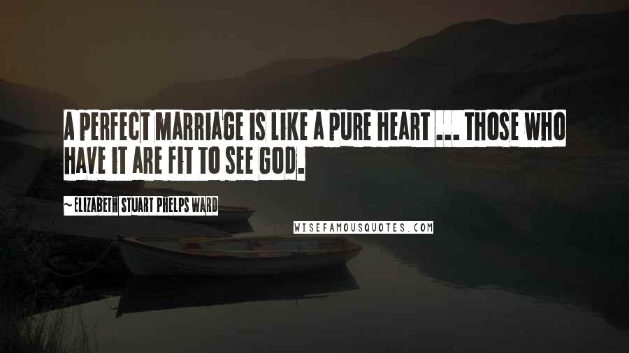 Elizabeth Stuart Phelps Ward Quotes: A perfect marriage is like a pure heart ... those who have it are fit to see God.
