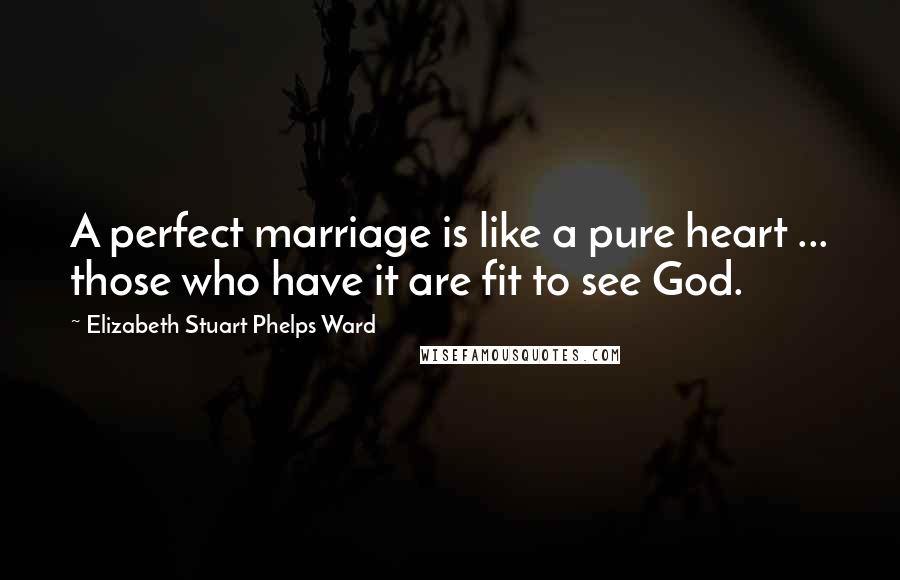 Elizabeth Stuart Phelps Ward Quotes: A perfect marriage is like a pure heart ... those who have it are fit to see God.