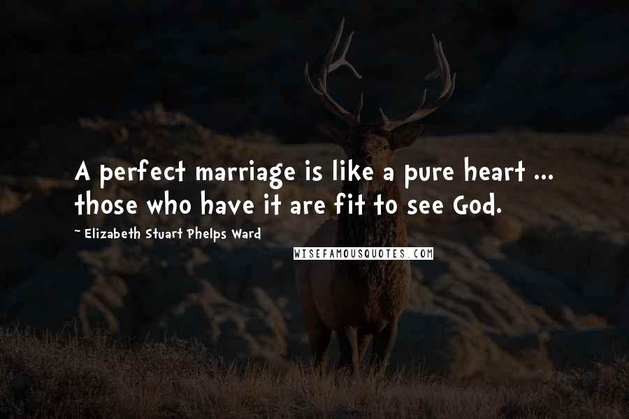 Elizabeth Stuart Phelps Ward Quotes: A perfect marriage is like a pure heart ... those who have it are fit to see God.