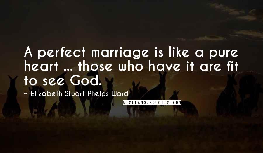 Elizabeth Stuart Phelps Ward Quotes: A perfect marriage is like a pure heart ... those who have it are fit to see God.