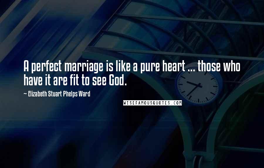 Elizabeth Stuart Phelps Ward Quotes: A perfect marriage is like a pure heart ... those who have it are fit to see God.