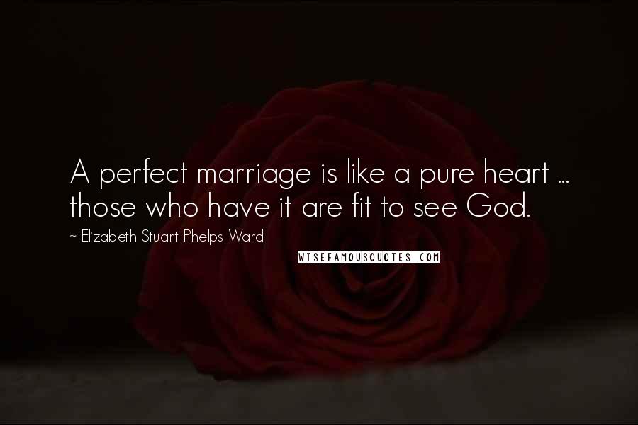 Elizabeth Stuart Phelps Ward Quotes: A perfect marriage is like a pure heart ... those who have it are fit to see God.