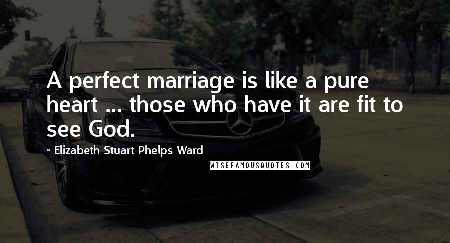 Elizabeth Stuart Phelps Ward Quotes: A perfect marriage is like a pure heart ... those who have it are fit to see God.