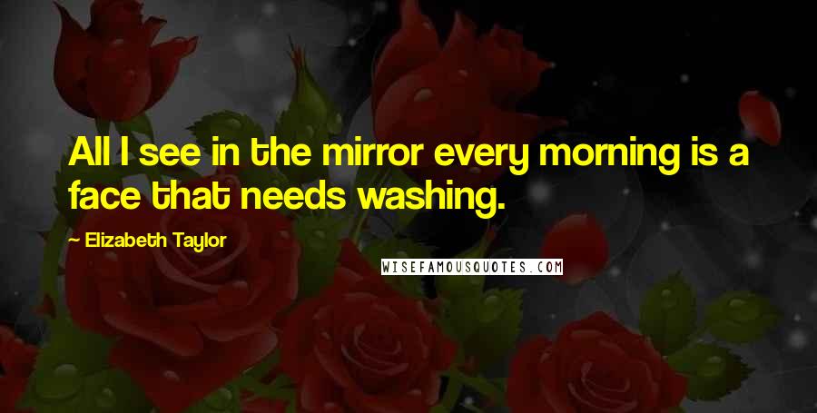 Elizabeth Taylor Quotes: All I see in the mirror every morning is a face that needs washing.