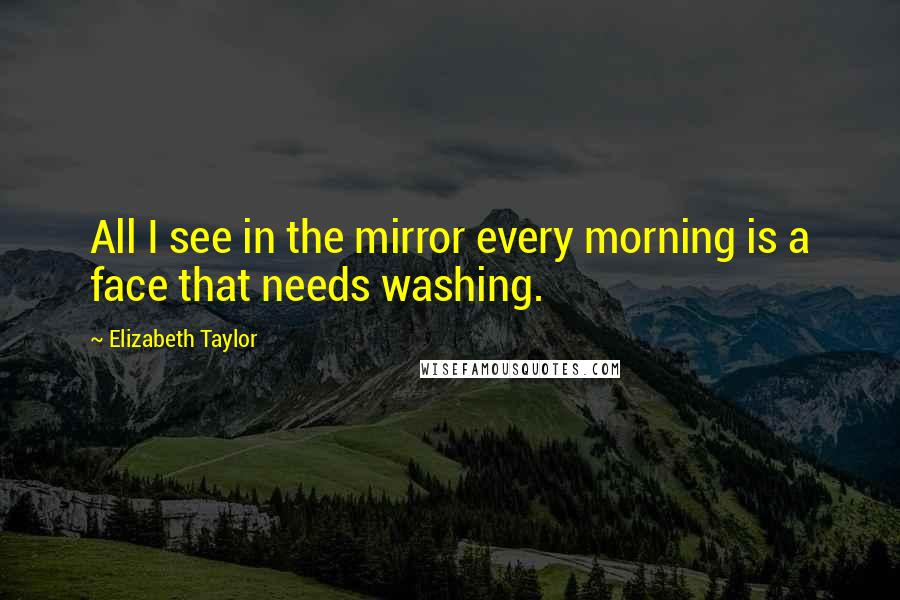 Elizabeth Taylor Quotes: All I see in the mirror every morning is a face that needs washing.